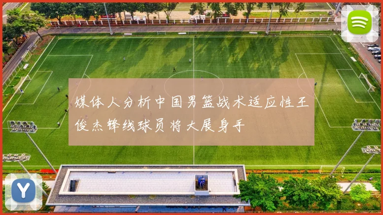 媒体人分析中国男篮战术适应性王俊杰锋线球员将大展身手