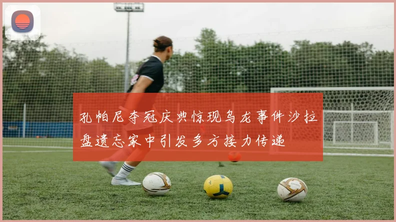 孔帕尼夺冠庆典惊现乌龙事件沙拉盘遗忘家中引发多方接力传递