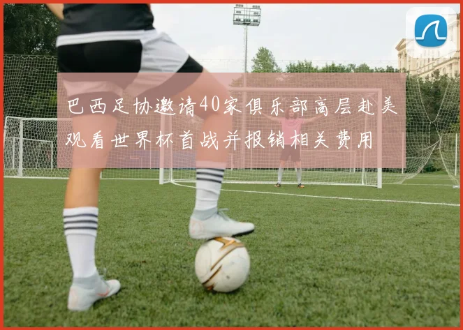 巴西足协邀请40家俱乐部高层赴美观看世界杯首战并报销相关费用