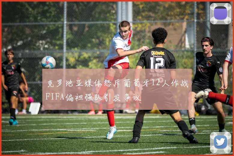 克罗地亚媒体怒斥葡萄牙12人作战FIFA偏袒强队引发争议