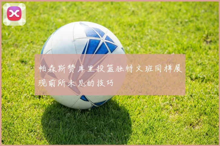 帕森斯赞库里投篮独特文班同样展现前所未见的技巧