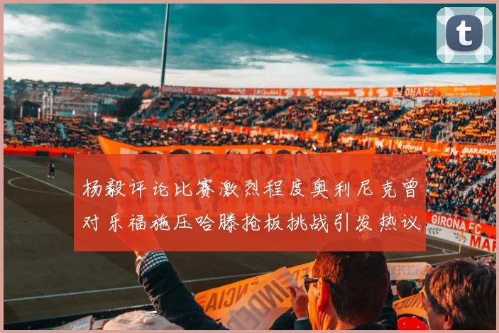 杨毅评论比赛激烈程度奥利尼克曾对乐福施压哈滕抢板挑战引发热议